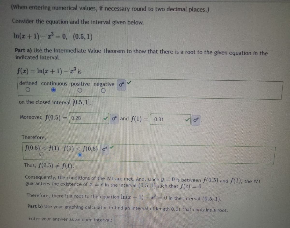 (When entering numerical values, if necessary round to two decimal places.)
Consider the equation and the interval given below.
In(z+1)-2³ = 0, (0.5,1)
Part a) Use the Intermediate Value Theorem to show that there is a root to the given equation in the
indicated interval.
f(x) = ln(x + 1) - 2³ is
defined continuous positive negative
O
on the closed interval [0.5, 1].
Moreover, f(0.5) = 0.28
Therefore,
f(0.5) <f(1) f(1) < f(0.5)
and f(1)
-0.31
O
Thus, f(0.5) f(1).
Consequently, the conditions of the IVT are met. And, since y = 0 is between f(0.5) and f(1), the IVT
guarantees the existence of a = c in the interval (0.5, 1) such that f(c) = 0.
Therefore, there is a root to the equation ln(x + 1) - ³ - 0 in the interval (0.5, 1).
Part b) Use your graphing calculator to find an interval of length 0.01 that contains a root.
Enter your answer as an open interval: