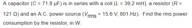 A capacitor (C = 71.8 µF) is in series with a coil (L = 39.2 mH), a resistor (R =
121 Q) and an A.C. power source (Vrms = 15.6 V, 801 Hz). Find the rms power
consumption by the resistor, in W.
