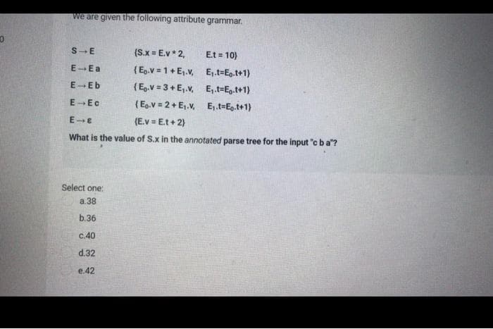 0
we are given the following attribute
grammar.
S E
(S.x = E.v* 2,
Et = 10)
E-Ea
(Eg.v=1+E₁.v,
E₁.t=Eo.t+1)
E-Eb
(Eg.v=3+E₁.v, E₁.t-Et+1)
E-Ec
(E.V=2+ E₁.V.
E₁.t=Eo.t+1)
E-E
(E.v=Et + 2)
What is the value of S.x in the annotated parse tree for the input "c ba"?
Select one:
a.38
b.36
c.40
d.32
e.42