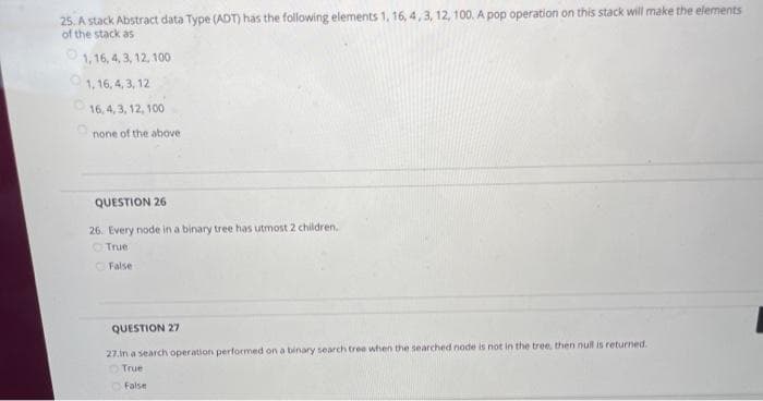 25. A stack Abstract data Type (ADT) has the following elements 1, 16, 4, 3, 12, 100. A pop operation on this stack will make the elements
of the stack as
1,16, 4, 3, 12, 100
1,16, 4, 3, 12
16,4,3, 12, 100
none of the above
QUESTION 26
26. Every node in a binary tree has utmost 2 children.
True
False
QUESTION 27
27.In a search operation performed on a binary search tree when the searched node is not in the tree, then null is returned.
True
False
