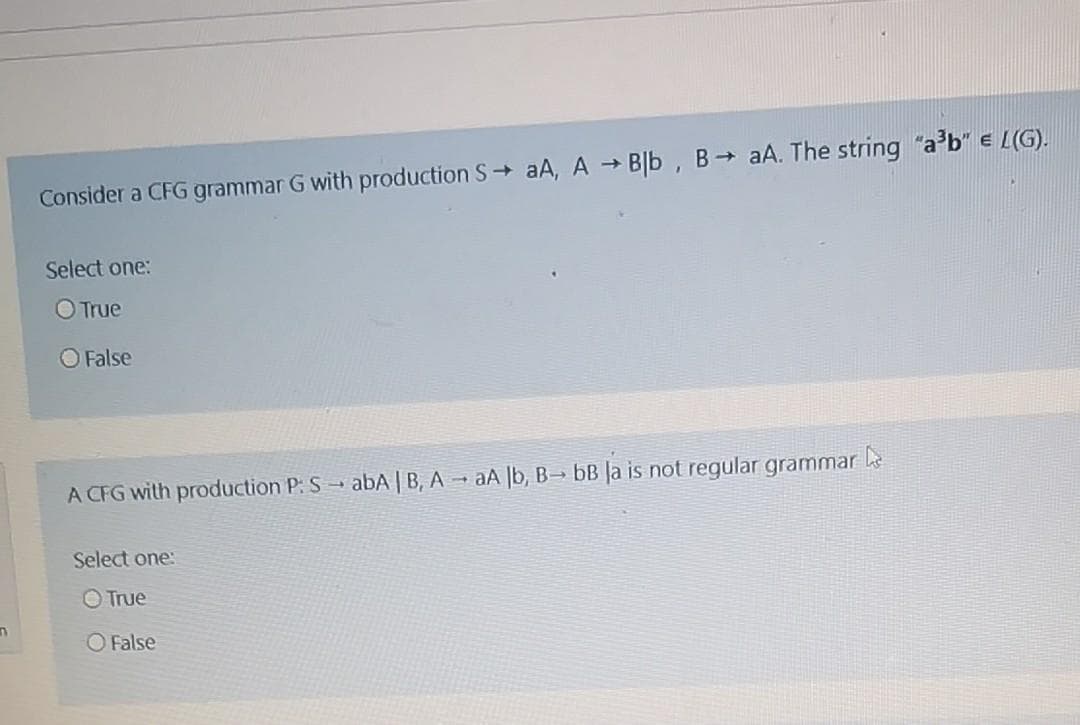 n
Consider a CFG grammar G with production S→ aA, A → Blb, B→ aA. The string "a³b" e L(G).
Select one:
O True
False
A CFG with production P: SabA | B, AaA lb, B- bB la is not regular grammar
Select one:
O True
O False