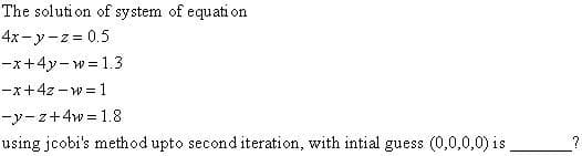 The solution of system of equation
4x-y-z=0.5
-x+4y-w=1.3
-x+4z-w=1
-y-z+4w = 1.8
using jcobi's method upto second iteration, with intial guess (0,0,0,0) is