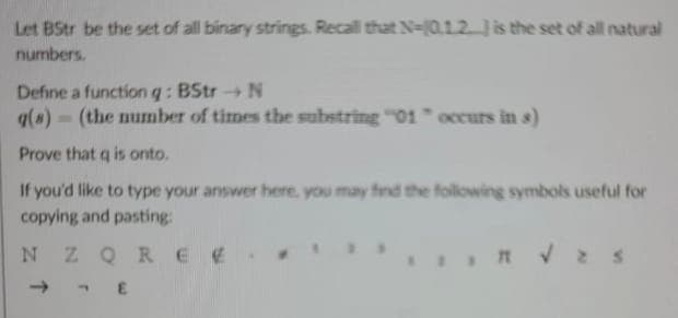 Let BStr be the set of all binary strings. Recall that N-0.12.) is the set of all natural
numbers.
Define a function q: BStr → N
g(s) (the number of times the substring "01" occurs in s)
Prove that q is onto.
If you'd like to type your answer here, you may find the following symbols useful for
copying and pasting:
NZQREE
E
IR √