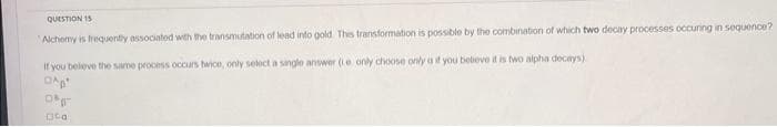 QUESTION 15
Alchemy is frequently associated with the transmutation of lead into gold. This transformation is possible by the combination of which two decay processes occuring in sequence?
If you believe the same process occurs twice, only select a single answer (e only choose only a if you believe it is two alpha decays)
O
Og
Ca