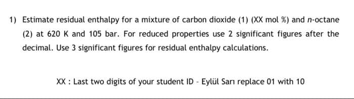 1) Estimate residual enthalpy for a mixture of carbon dioxide (1) (XX mol %) and n-octane
(2) at 620 K and 105 bar. For reduced properties use 2 significant figures after the
decimal. Use 3 significant figures for residual enthalpy calculations.
XX : Last two digits of your student ID - Eylül Sarı replace 01 with 10
