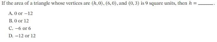 If the area of a triangle whose vertices are (h, 0), (6,0), and (0, 3) is 9 square units, then h =
A. 0 or -12
B. 0 or 12
C. -6 or 6
D. -12 or 12
