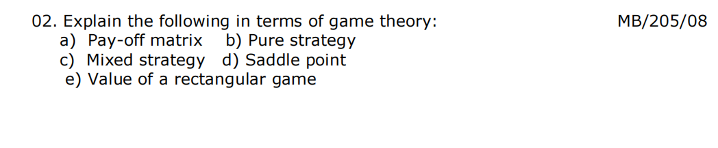 MB/205/08
02. Explain the following in terms of game theory:
a) Pay-off matrix
c) Mixed strategy d) Saddle point
e) Value of a rectangular game
b) Pure strategy
