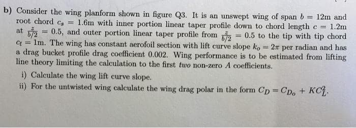 b) Consider the wing planform shown in figure Q3. It is an unswept wing of span b = 12m and
root chord Cs =
1.6m with inner portion linear taper profile down to chord length c
1.2m
at i = 0.5, and outer portion linear taper profile from
Ct = 1m. The wing has constant aerofoil section with lift curve slope ko = 2TT per radian and has
a drag bucket profile drag coefficient 0.002. Wing performance is to be estimated from lifting
line theory limiting the calculation to the first two non-zero A coefficients.
i) Calculate the wing lift curve slope.
ii) For the untwisted wing calculate the wing drag polar in the form Cp CD, + KC.
= 0.5 to the tip with tip chord
