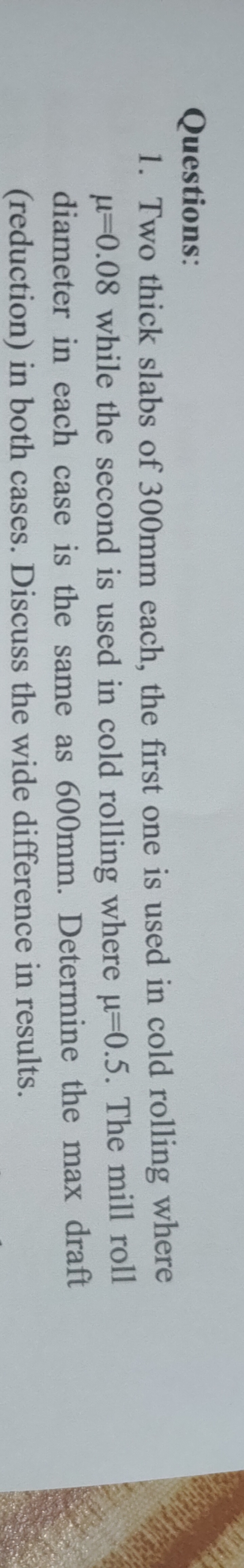Questions:
1. Two thick slabs of 300mm each, the first one is used in cold rolling where
0.08 while the second is used in cold rolling where u=0.5. The mill roll
diameter in each case is the same as 600mm. Determine the max draft
(reduction) in both cases. Discuss the wide difference in results.
