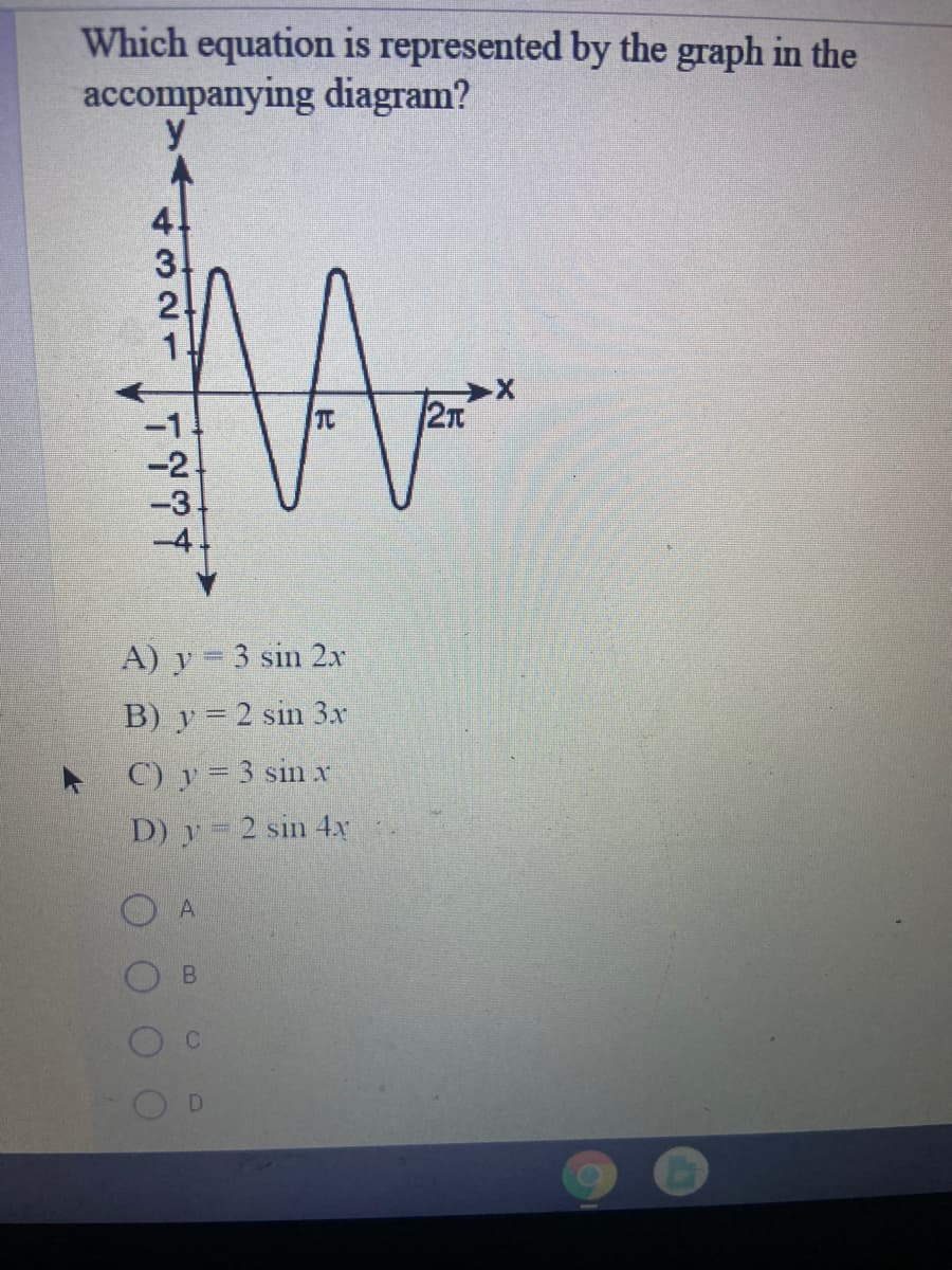 Which equation is represented by the graph in the
accompanying diagram?
y
-1
TC
2n
-2.
A) y = 3 sin 2x
B) y = 2 sin 3x
C) y = 3 sin x
D) y = 2 sin 4x
A
B.
DI
