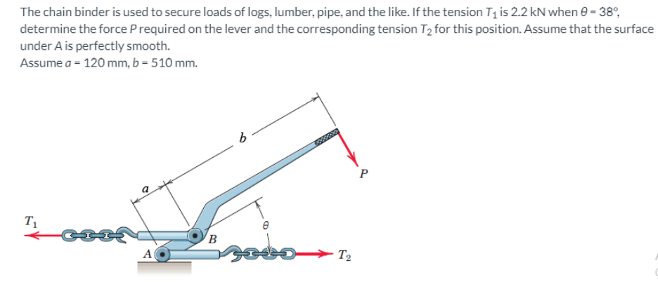 The chain binder is used to secure loads of logs, lumber, pipe, and the like. If the tension T₁ is 2.2 kN when 0 - 38°
determine the force P required on the lever and the corresponding tension T₂ for this position. Assume that the surface
under A is perfectly smooth.
Assume a = 120 mm, b = 510 mm.
T₁
A
B
30
6
e
SETO
T2
P