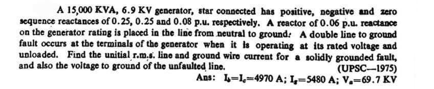 A 15,000 KVA, 6.9 KV generator, star connected has positive, negative and zero
sequence reactances of 0.25, 0.25 and 0.08 p.u. respectively. A reactor of 0.06 p.u. reactance
on the generator rating is placed in the line from neutral to ground: A double line to ground
fault occurs at the terminals of the generator when it is operating at its rated voltage and
unloaded. Find the unitial r.m.s. line and ground wire current for a solidly grounded fault,
and also the voltage to ground of the unfaulted line.
(UPSC-1975)
Ans: 1-1,-4970 A; I, 5480 A; V. 69.7 KV