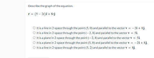 Describe the graph of the equation.
=(5-2r)i +8rj
r
O It is a line in 2-space through the point (5,0) and parallel to the vector v = -21 +8j.
O It is a line in 2-space through the point (-2, 8) and parallel to the vector v = Si
O It is a plane in 2-space through the point (-2, 8) and parallel to the vector v = 5i
O It is a plane in 2-space through the point (5,0) and parallel to the vector v = -2i+8j.
O It is a line in 2-space through the point (5, 2) and parallel to the vector v = 8j.