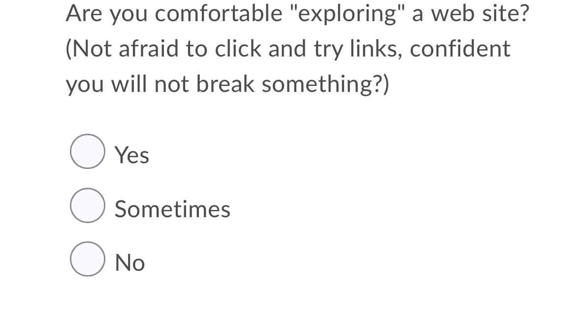 Are you comfortable "exploring" a web site?
(Not afraid to click and try links, confident
you will not break something?)
O Yes
Sometimes
O No
