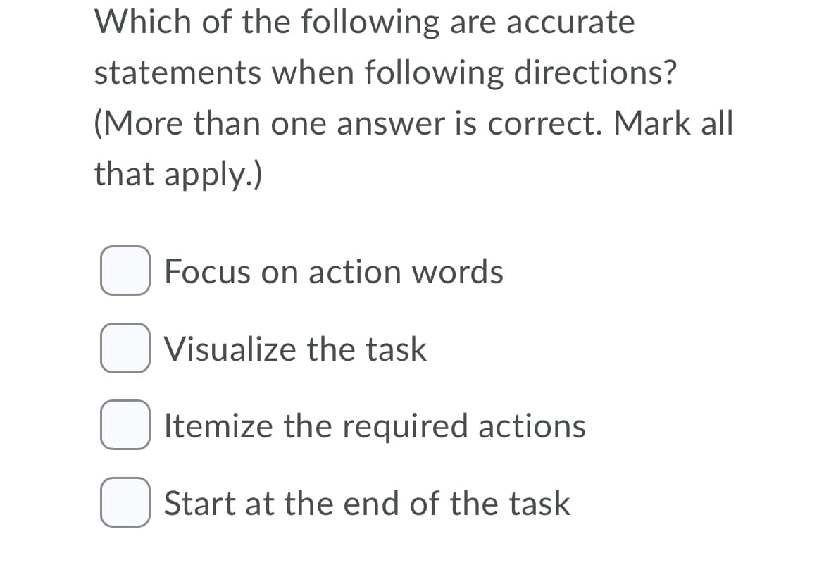 Which of the following are accurate
statements when following directions?
(More than one answer is correct. Mark all
that apply.)
Focus on action words
Visualize the task
Itemize the required actions
Start at the end of the task
