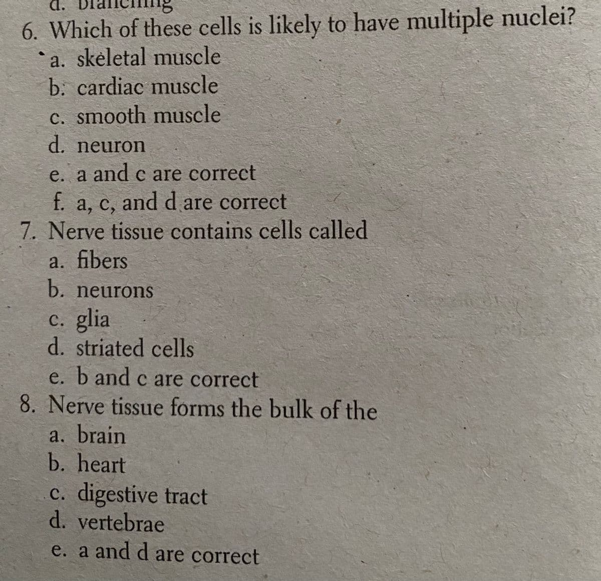 d.
6. Which of these cells is likely to have multiple nuclei?
*a. skėletal muscle
b. cardiac muscle
c. smooth muscle
d. neuron
e. a and c are correct
f. a, c, and d are correct
7. Nerve tissue contains cells called
a. fibers
b. neurons
C. glia
d. striated cells
e. b and c are correct
8. Nerve tissue forms the bulk of the
a. brain
b. heart
c. digestive tract
d. vertebrae
e. a and d are correct
