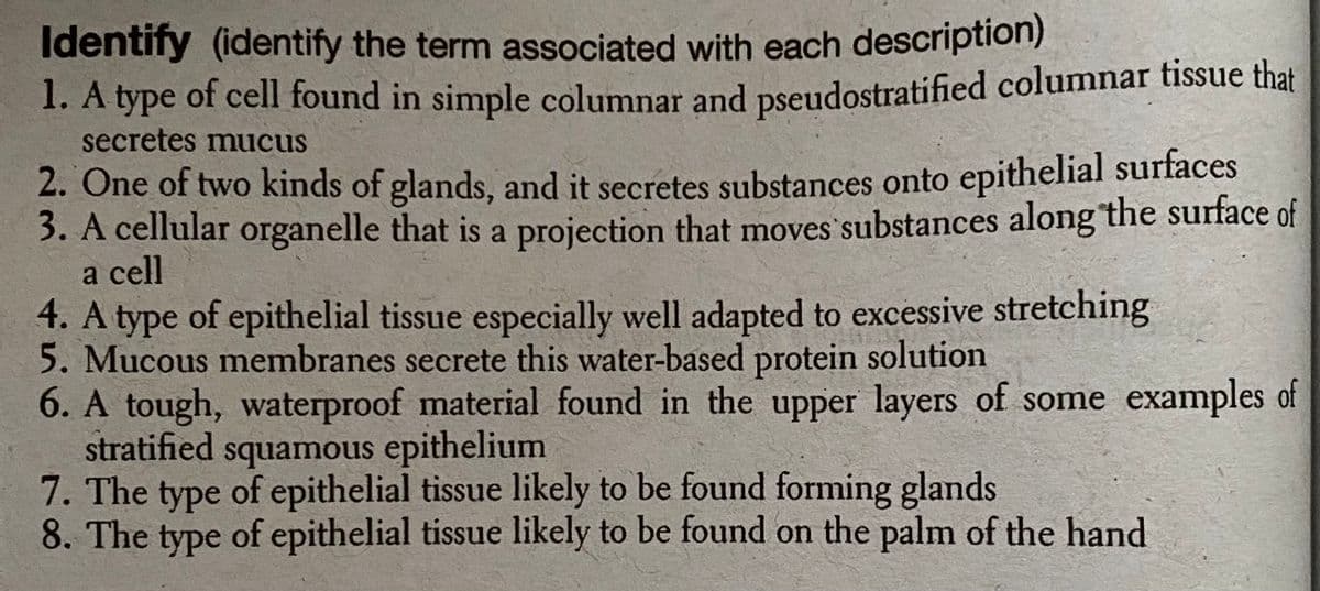 Identify (identify the term associated with each description)
1. A type of cell found in simple columnar and pseudostratified columnar tissue that
secretes mucus
2. One of two kinds of glands, and it secretes substances onto epithelial surfaces
3. A cellular organelle that is a projection that moves substances along the surface of
a cell
4. A type of epithelial tissue especially well adapted to excessive stretching
5. Mucous membranes secrete this water-based protein solution
6. A tough, waterproof material found in the upper layers of some examples of
stratified squamous epithelium
7. The type of epithelial tissue likely to be found forming glands
8. The type of epithelial tissue likely to be found on the palm of the hand
