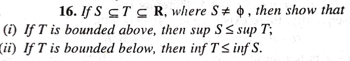 16. If S CT S R, where S + 0, then show that
(i) If T is bounded above, then sup S<sup T;
(ii) If T is bounded below, then inf T< inf S.
