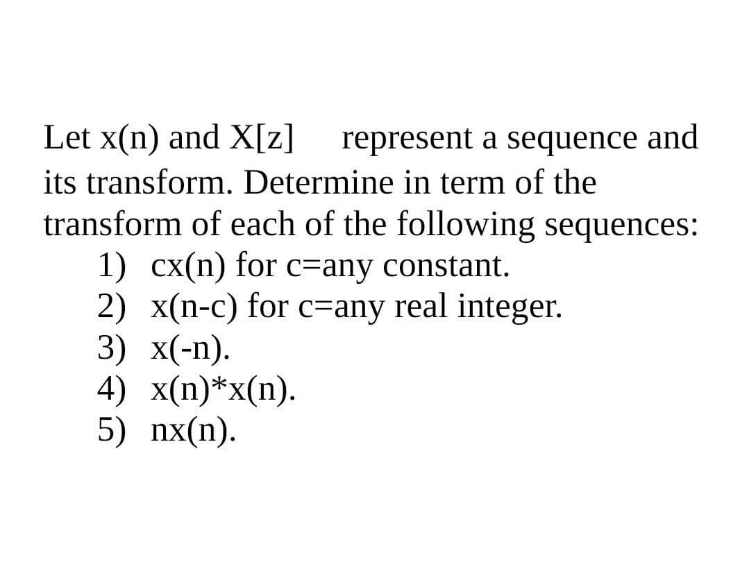 Let x(n) and X[z]
represent a sequence and
its transform. Determine in term of the
transform of each of the following sequences:
1) cx(n) for c=any constant.
2) x(n-c) for c=any real integer.
3) x(-п).
4) x(n)*x(n).
5) nx(n).
