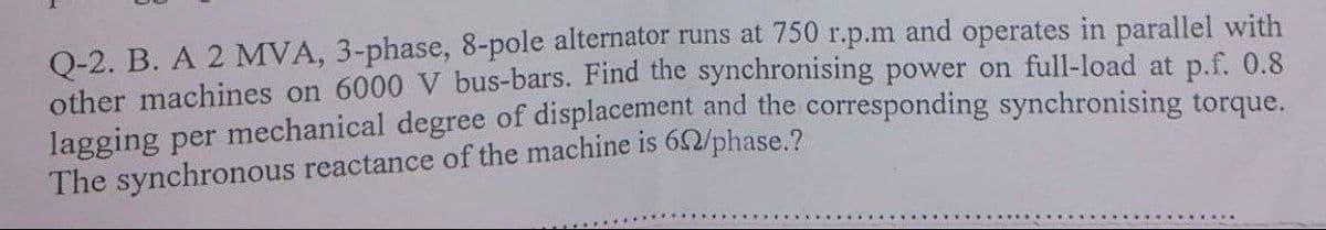 Q-2. B. A 2 MVA, 3-phase, 8-pole alternator runs at 750 r.p.m and operates in parallel with
other machines on 6000 V bus-bars. Find the synchronising power on full-load at p.f. 0.8
lagging per mechanical degree of displacement and the corresponding synchronising torque.
The synchronous reactance of the machine is 62/phase.?