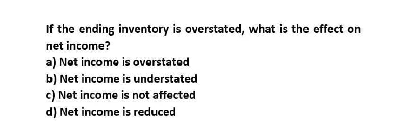 If the ending inventory is overstated, what is the effect on
net income?
a) Net income is overstated
b) Net income is understated
c) Net income is not affected
d) Net income is reduced