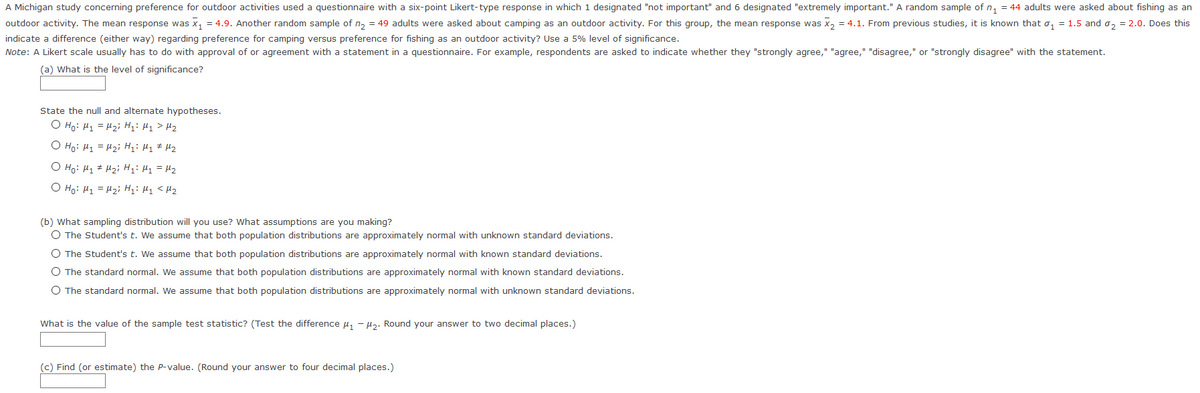 A Michigan study concerning preference for outdoor activities used a questionnaire with a six-point Likert-type response in which 1 designated "not important" and 6 designated "extremely important." A random sample of n, = 44 adults were asked about fishing as an
outdoor activity. The mean response was x, = 4.9. Another random sample of n, = 49 adults were asked about camping as an outdoor activity. For this group, the mean response was x, = 4.1. From previous studies, it is known that o, = 1.5 and o, = 2.0. Does this
indicate a difference (either way) regarding preference for camping versus preference for fishing as an outdoor activity? Use a 5% level of significance.
Note: A Likert scale usually has to do with approval of or agreement with a statement in a questionnaire. For example, respondents are asked to indicate whether they "strongly agree," "agree," "disagree," or "strongly disagree" with the statement.
(a) What is the level of significance?
State the null and alternate hypotheses.
O Ho: H1 = H2i H;: H1 > H2
O Ho: H1 = H2i H;: H1 # Hz
O Ho: H1 # Hzi H: Hy = H2
O Ho: H1 = H2i Hi: H1 <Hz
(b) What sampling distribution will you use? What assumptions are you making?
O The Student's t. We assume that both population distributions are approximately normal with unknown standard deviations.
O The Student's t. We assume that both population distributions are approximately normal with known standard deviations.
O The standard normal. We assume that both population distributions are approximately normal with known standard deviations.
O The standard normal. We assume that both population distributions are approximately normal with unknown standard deviations.
What is the value of the sample test statistic? (Test the difference u, - µz. Round your answer to two decimal places.)
(c) Find (or estimate) the P-value. (Round your answer to four decimal places.)
