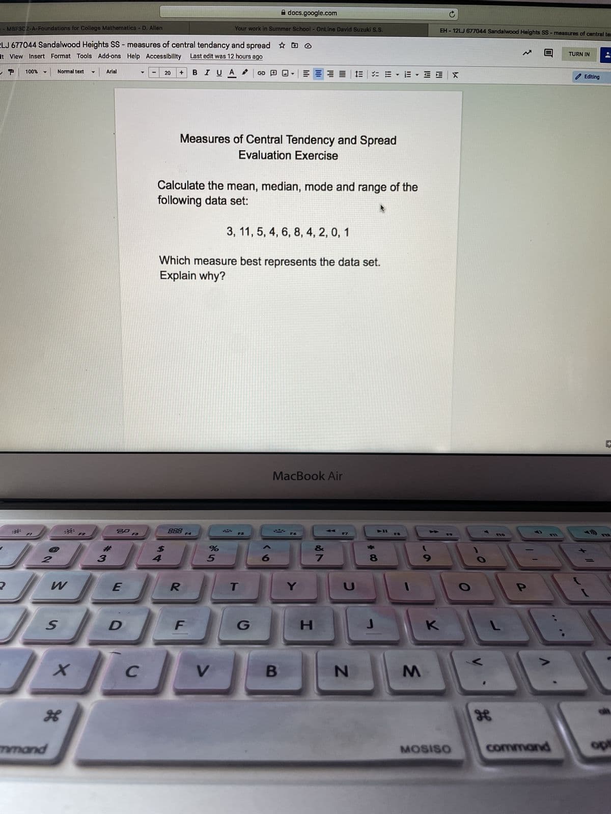 MBF3CZ-A-Foundations for College Mathematics - D. Allen
LJ 677044 Sandalwood Heights SS-measures of central tendancy and spread ho
It View Insert Format Tools Add-ons Help Accessibility Last edit was 12 hours ago
T 100%
BIU A
▼
2
//
2
W
Normal text ▼ Arial
S
mmand
X
H
3
20
E
D
C
20
$
4
Measures of Central Tendency and Spread
Evaluation Exercise
Calculate the mean, median, mode and range of the
following data set:
888 F4
docs.google.com
Your work in Summer School - OnLine David Suzuki S.S.
Which measure best represents the data set.
Explain why?
R
F
%
5
V
3, 11, 5, 4, 6, 8, 4, 2, 0, 1
T
F5
T
G
MacBook Air
B
Y
H
&
7
IEEE EE X
C
N
8
Y
J
M
EH-12LJ 677044 Sandalwood Heights SS-measures of central tem
9
K
MOSISO
。
H
F10
command
TURN IN
Editing
1