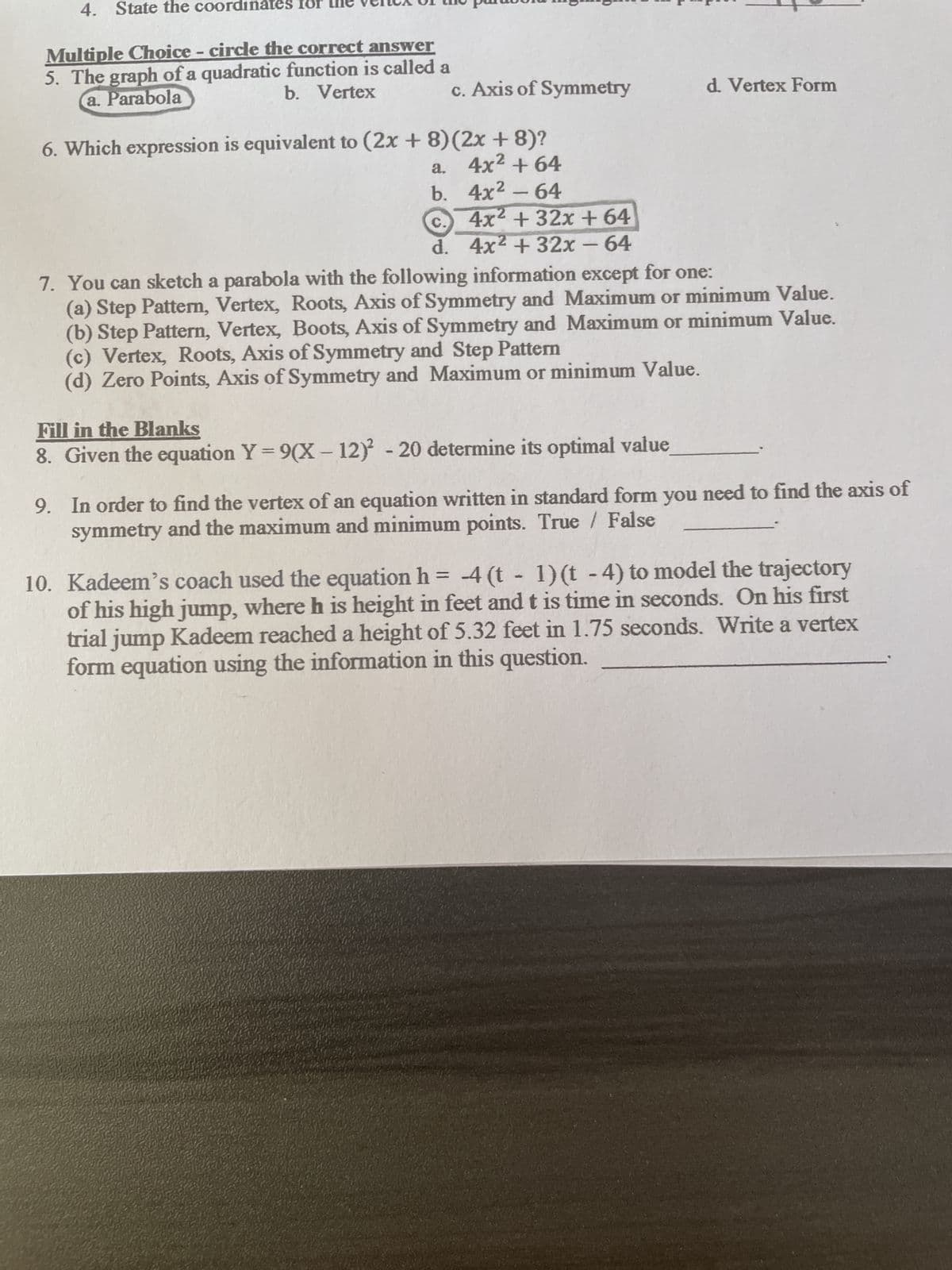 4. State the coordinates
Multiple Choice - circle the correct answer
5. The graph of a quadratic function is called a
a. Parabola
b. Vertex
c. Axis of Symmetry
6. Which expression is equivalent to (2x + 8) (2x + 8)?
a. 4x² +64
b. 4x² - 64
c.)
4x² + 32x + 64
d. 4x² + 32x - 64
d. Vertex Form
7. You can sketch a parabola with the following information except for one:
(a) Step Pattern, Vertex, Roots, Axis of Symmetry and Maximum or minimum Value.
(b) Step Pattern, Vertex, Boots, Axis of Symmetry and Maximum or minimum Value.
(c) Vertex, Roots, Axis of Symmetry and Step Pattern
(d) Zero Points, Axis of Symmetry and Maximum or minimum Value.
Fill in the Blanks
8. Given the equation Y = 9(X - 12) -20 determine its optimal value
9. In order to find the vertex of an equation written in standard form you need to find the axis of
symmetry and the maximum and minimum points. True False
10. Kadeem's coach used the equation h = -4 (t - 1) (t - 4) to model the trajectory
of his high jump, where h is height in feet and t is time in seconds. On his first
trial jump Kadeem reached a height of 5.32 feet in 1.75 seconds. Write a vertex
form equation using the information in this question.