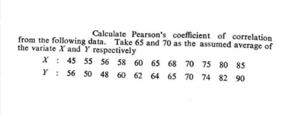 Calculate Pearson's coefficient of correlation
from the following data. Take 65 and 70 as the assumed average of
the variate X and Y respectively
X : 45 55 56 58 60 65 68 70 75 80 85
Y : 56 50 48 60 62 64 65 70 74 82 90
