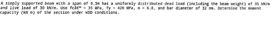 A simply supported beam with a span of 9.5m has a uniformly distributed dead load (including the beam weight) of 35 kN/m
and live load of 30 kN/m. Use fcâ€™ = 35 MPa, fy = 420 MPa, n = 6.8, and bar diameter of 32 mm. Determine the moment
capacity (kN m) of the section under WSD conditions.
