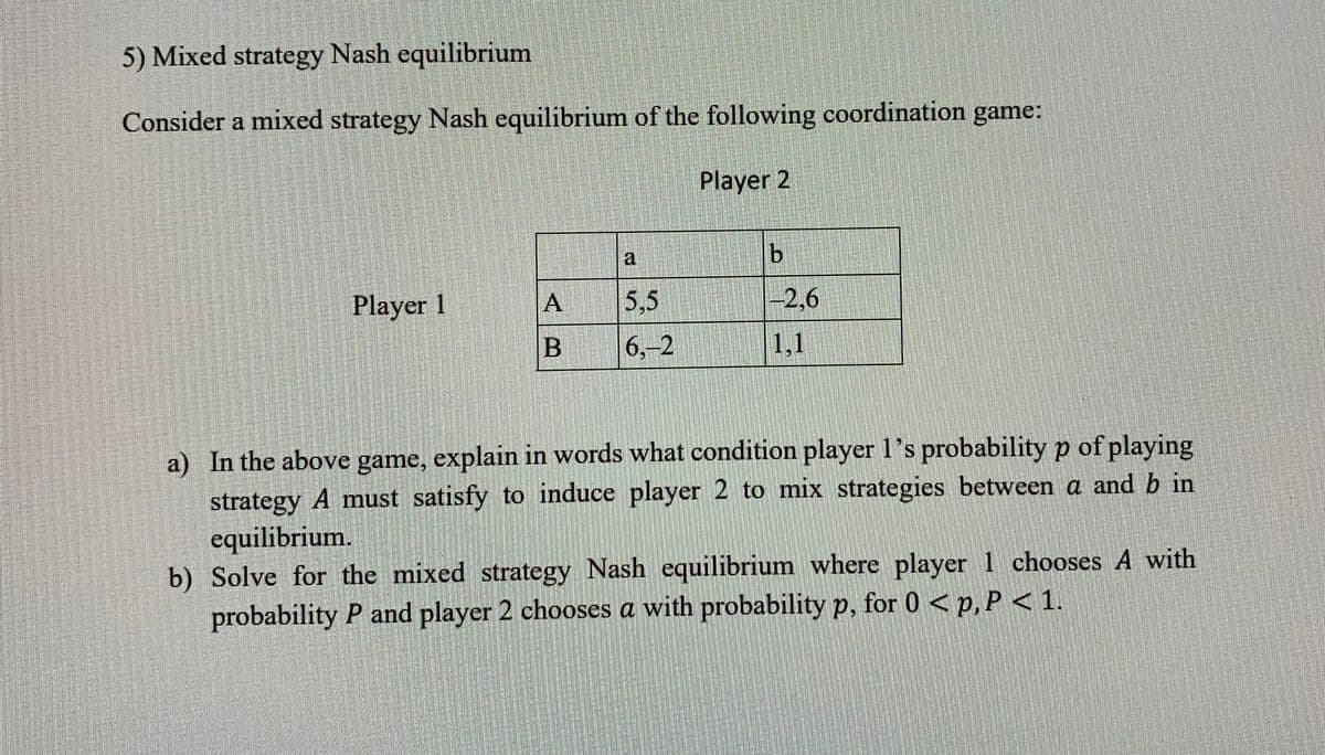 5) Mixed strategy Nash equilibrium
Consider a mixed strategy Nash equilibrium of the following coordination game:
Player 2
Player 1
A
B
a
5.5
6.-2
b
-2,6
1,1
a) In the above game, explain in words what condition player 1's probability p of playing
strategy A must satisfy to induce player 2 to mix strategies between a and b in
equilibrium.
b) Solve for the mixed strategy Nash equilibrium where player 1 chooses A with
probability P and player 2 chooses a with probability p, for 0 < p, P < 1.