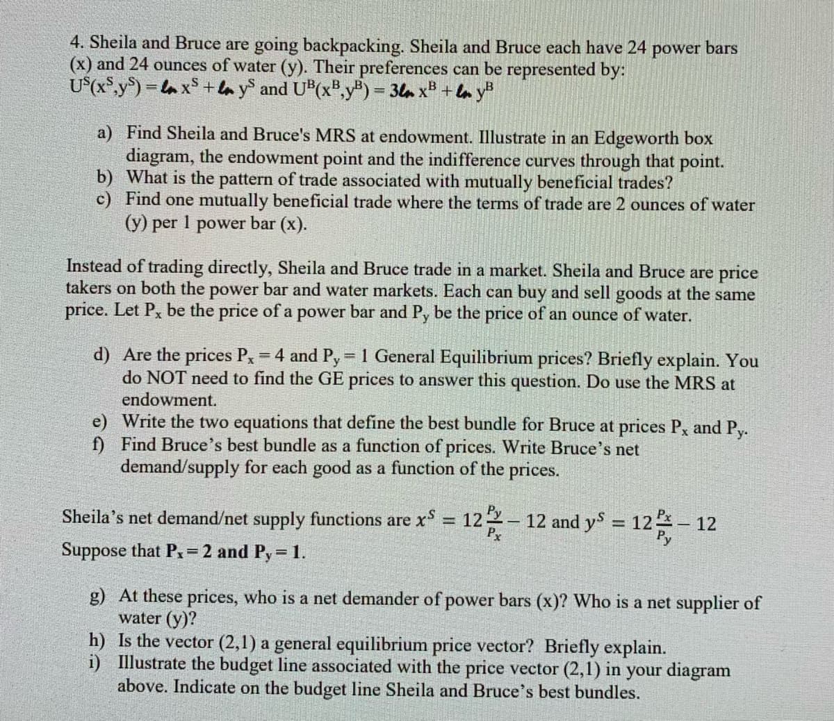 4. Sheila and Bruce are going backpacking. Sheila and Bruce each have 24 power bars
(x) and 24 ounces of water (y). Their preferences can be represented by:
U*(x°,y°) = la xS + la y and U(x",y) = 3lm x# + la y"
a) Find Sheila and Bruce's MRS at endowment. Illustrate in an Edgeworth box
diagram, the endowment point and the indifference curves through that point.
b) What is the pattern of trade associated with mutually beneficial trades?
c) Find one mutually beneficial trade where the terms of trade are 2 ounces of water
(y) per 1 power bar (x).
Instead of trading directly, Sheila and Bruce trade in a market. Sheila and Bruce are price
takers on both the power bar and water markets. Each can buy and sell goods at the same
price. Let P, be the price of a power bar and P, be the price of an ounce of water.
d) Are the prices Px = 4 and Py-1 General Equilibrium prices? Briefly explain. You
do NOT need to find the GE prices to answer this question. Do use the MRS at
%3D
endowment.
e) Write the two equations that define the best bundle for Bruce at prices P and Py.
f) Find Bruce's best bundle as a function of prices. Write Bruce's net
demand/supply for each good as a function of the prices.
Sheila's net demand/net supply functions are x = 122
Px
12 and y = 12 - 12
%3D
%3D
Suppose that P.=2 and Py= 1.
!!
g) At these prices, who is a net demander of power bars (x)? Who is a net supplier of
water (y)?
h) Is the vector (2,1) a general equilibrium price vector? Briefly explain.
i) Illustrate the budget line associated with the price vector (2,1) in your diagram
above. Indicate on the budget line Sheila and Bruce's best bundles.
