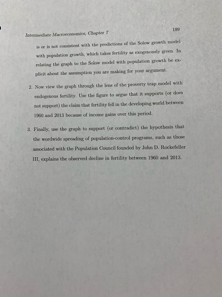 189
Intermediate Macroeconomics, Chapter 7
is or is not consistent with the predictions of the Solow growth model
with population growth, which takes fertility as exogenously given. In
relating the graph to the Solow model with population growth be ex-
plicit about the assumption you are making for your argument.
2. Now view the graph through the lens of the proverty trap model with
endogenous fertility. Use the figure to argue that it supports (or does
not support) the claim that fertility fell in the developing world between
1960 and 2013 because of income gains over this period.
3. Finally, use the graph to support (or contradict) the hypothesis that
the wordwide spreading of population-control programs, such as those
associated with the Population Council founded by John D. Rockefeller
III, explains the observed decline in fertility between 1960 and 2013.

