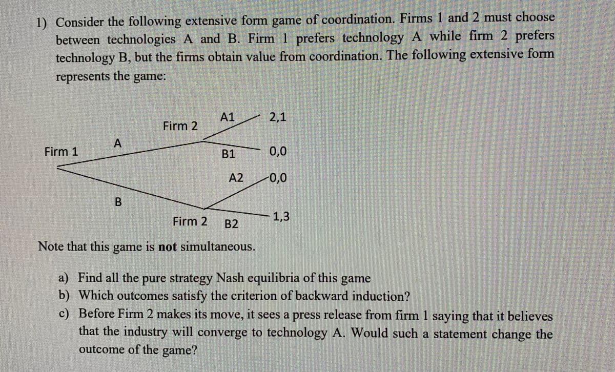 1) Consider the following extensive form game of coordination. Firms 1 and 2 must choose between technologies A and B. Firm 1 prefers technology A while firm 2 prefers technology B, but the firms obtain value from coordination. The following extensive form represents the game:

Diagram:
- Firm 1 chooses between A and B.
- If Firm 1 chooses A, Firm 2 can then choose between A1 and A2.
  - A1 results in a payoff of (2,1) to Firm 1 and Firm 2, respectively.
  - A2 results in a payoff of (0,0) to both firms.
- If Firm 1 chooses B, Firm 2 can then choose between B1 and B2.
  - B1 results in a payoff of (0,0) to both firms.
  - B2 results in a payoff of (1,3) to Firm 1 and Firm 2, respectively.

Note that this game is not simultaneous.

a) Find all the pure strategy Nash equilibria of this game.

b) Which outcomes satisfy the criterion of backward induction?

c) Before Firm 2 makes its move, it sees a press release from firm 1 saying that it believes that the industry will converge to technology A. Would such a statement change the outcome of the game?