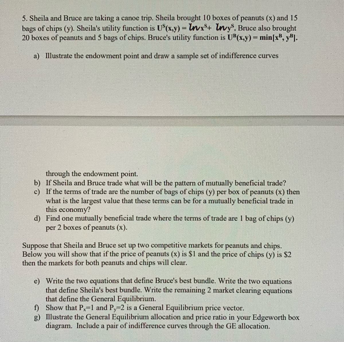 5. Sheila and Bruce are taking a canoe trip. Sheila brought 10 boxes of peanuts (x) and 15
bags of chips (y). Sheila's utility function is U*(x,y) = lnvx*+ Invy°. Bruce also brought
20 boxes of peanuts and 5 bags of chips. Bruce's utility function is UB(x.y) = min[x', y'I.
a) Illustrate the endowment point and draw a sample set of indifference curves
through the endowment point.
b) If Sheila and Bruce trade what will be the pattern of mutually beneficial trade?
c) If the terms of trade are the number of bags of chips (y) per box of peanuts (x) then
what is the largest value that these terms can be for a mutually beneficial trade in
this economy?
d) Find one mutually beneficial trade where the terms of trade are 1 bag of chips (y)
per 2 boxes of peanuts (x).
Suppose that Sheila and Bruce set up two competitive markets for peanuts and chips.
Below
you
will show that if the price of peanuts (x) is $1 and the price of chips (y) is $2
then the markets for both peanuts and chips will clear.
e) Write the two equations that define Bruce's best bundle. Write the two equations
that define Sheila's best bundle. Write the remaining 2 market clearing equations
that define the General Equilibrium.
f) Show that P,-1 and Py-2 is a General Equilibrium price vector.
g) Illustrate the General Equilibrium allocation and price ratio in your Edgeworth box
diagram. Include a pair of indifference curves through the GE allocation.
