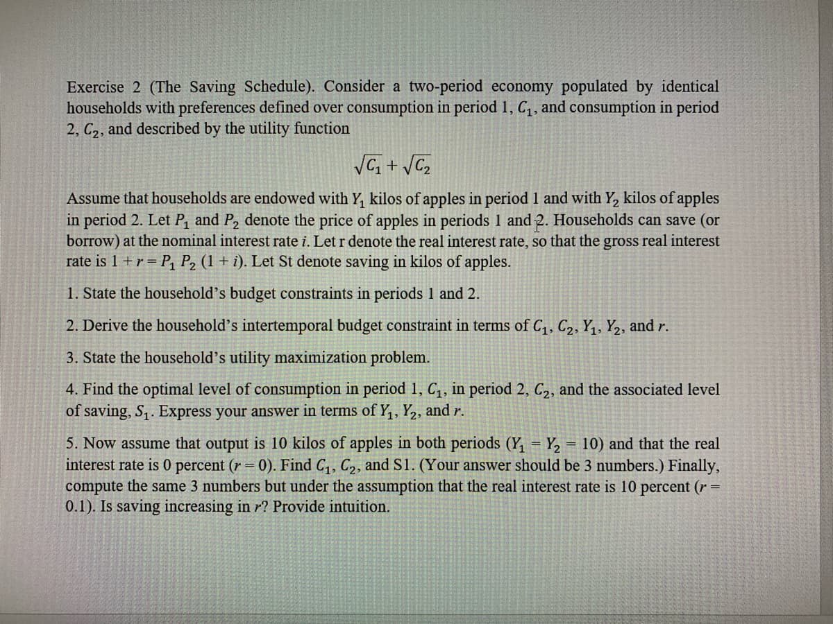 Exercise 2 (The Saving Schedule). Consider a two-period economy populated by identical
households with preferences defined over consumption in period 1, C1, and consumption in period
2, C,, and described by the utility function
Assume that households are endowed with Y, kilos of apples in period 1 and with Y, kilos of apples
in period 2. Let P, and P, denote the price of apples in periods 1 and 2. Households can save (or
borrow) at the nominal interest rate i. Let r denote the real interest rate, so that the gross real interest
rate is 1 +r = P, P, (1 + i). Let St denote saving in kilos of apples.
1. State the household's budget constraints in periods 1 and 2.
2. Derive the household's intertemporal budget constraint in terms of C1, C2, Y1, Y,, and r.
3. State the household's utility maximization problem.
4. Find the optimal level of consumption in period 1, C,, in period 2, C2, and the associated level
of saving, S,. Express your answer in terms of Y,, Y,, and r.
5. Now assume that output is 10 kilos of apples in both periods (Y, = Y, = 10) and that the real
interest rate is 0 percent (r = 0). Find C,, C2, and S1. (Your answer should be 3 numbers.) Finally,
compute the same 3 numbers but under the assumption that the real interest rate is 10 percent (r
0.1). Is saving increasing in r? Provide intuition.
