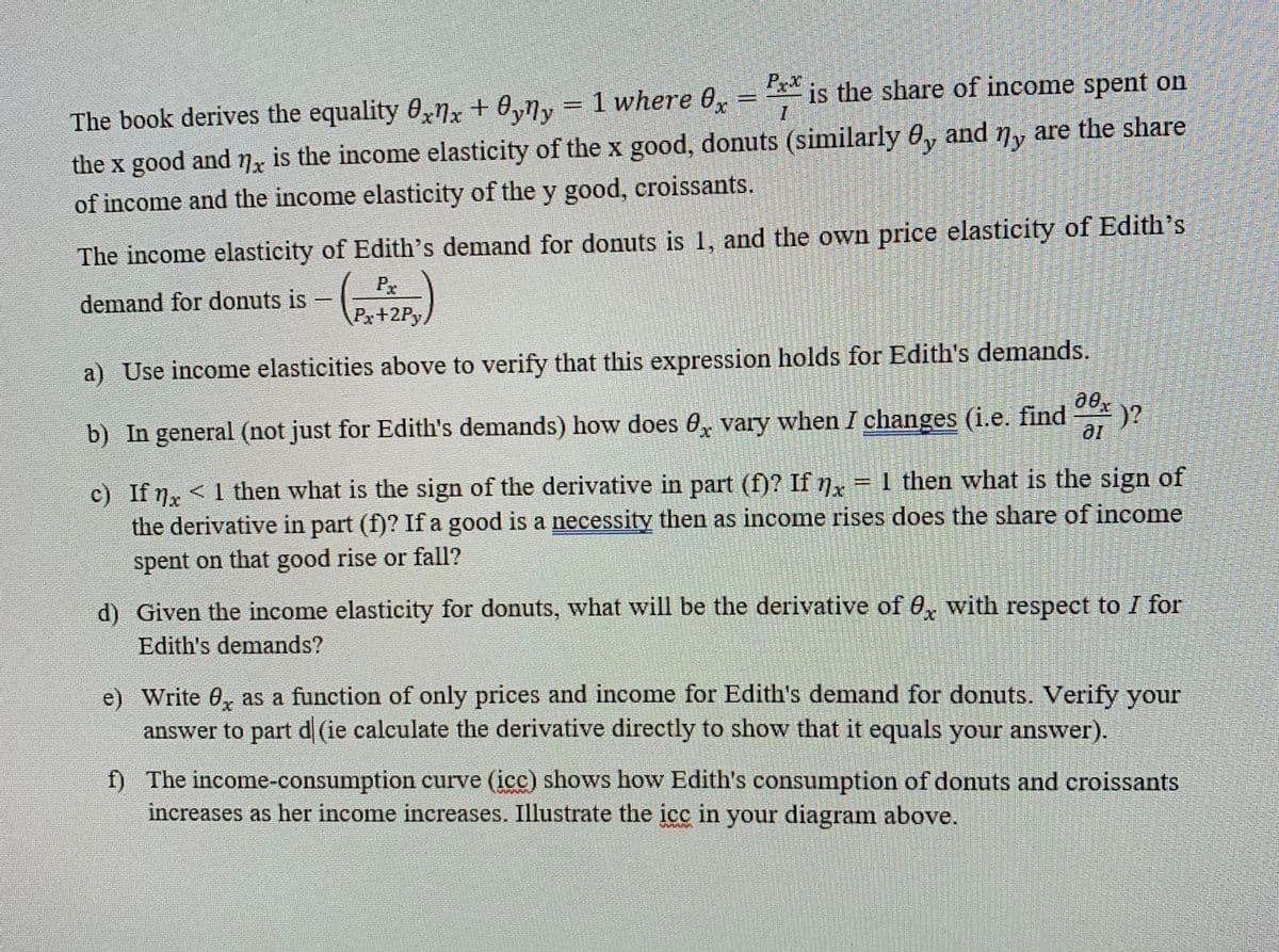 Px
0,ny = 1 where 0x
* is the share of income spent on
%3D
The book derives the equality 0xnx +
are the share
and
My
the x good and x is the income elasticity of the x good, donuts (similarly 0,
of income and the income elasticity of the y good, croissants.
The income elasticity of Edith's demand for donuts is 1, and the own price elasticity of Edith's
Px
demand for donuts is
Px+2Py/
a) Use income elasticities above to verify that this expression holds for Edith's demands.
)?
b) In general (not just for Edith's demands) how does 0, vary when I changes (i.e. find
10
c) If
the derivative in part (f)? If a good is a necessity then as income rises does the share of income
spent on that good rise or fall?
<1 then what is the sign of the derivative in part (f)? If nx = 1 then what is the sign of
d) Given the income elasticity for donuts, what will be the derivative of 0, with respect to I for
Edith's demands?
e) Write 0, as a function of only prices and income for Edith's demand for donuts. Verify your
answer to part d (ie calculate the derivative directly to show that it equals your answer).
f) The income-consumption curve (icc) shows how Edith's consumption of donuts and croissants
increases as her income increases. Illustrate the icc in your diagram above.
券
