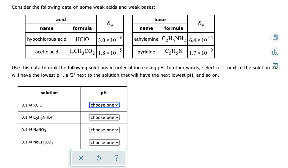 Consider the following data on some weak acids and weak bases:
acid
base
Ka
9.
name
formula
name
formula
hypochlorous acid
HCIO
8
3.0 x 10
ethylamine C2H;NH2 6.4 × 10
HCH3CO2 1.8 × 10
C3H;N |1.7× 10
-5
acetic acid
pyridine
alo
Use this data to rank the following solutions in order of increasing pH. In other words, select a '1' next to the solution that
will have the lowest pH, a '2' next to the solution that will have the next lowest pH, and so on.
solution
pH
choose one v
0.1 М KCIO
0.1 M C5H5NHBR
|choose one
0.1 M NaNO3
choose one
0.1 M NaCH3CO2
choose one v
