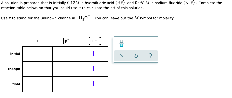 A solution is prepared that is initially 0.12M in hydrofluoric acid (HF) and 0.061 M in sodium fluoride (NaF). Complete the
reaction table below, so that you could use it to calculate the pH of this solution.
Use x to stand for the unknown change in H30"|. You can leave out the M symbol for molarity.
[HF]
[F]
[1,0°]
initial
change
final
Olo
