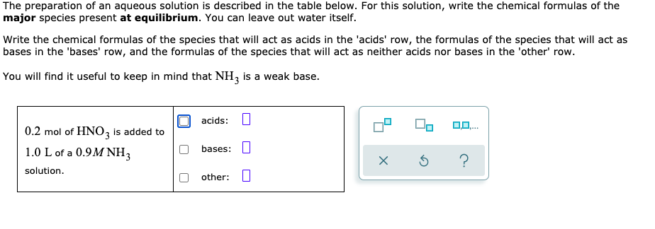 The preparation of an aqueous solution is described in the table below. For this solution, write the chemical formulas of the
major species present at equilibrium. You can leave out water itself.
Write the chemical formulas of the species that will act as acids in the 'acids' row, the formulas of the species that will act as
bases in the 'bases' row, and the formulas of the species that will act as neither acids nor bases in the 'other' row.
You will find it useful to keep in mind that NH, is a weak base.
acids:
0,0.
0.2 mol of HNO, is added to
1.0 L of a 0.9M NH3
bases: U
solution.
other:
