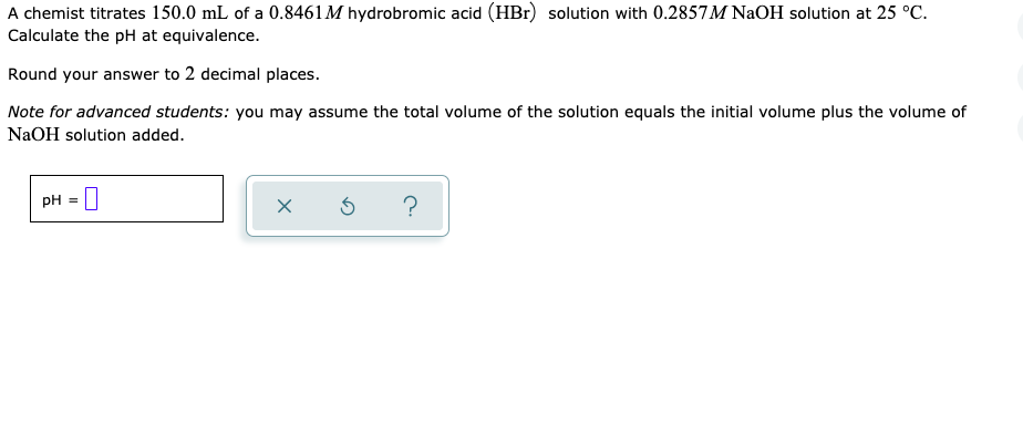 A chemist titrates 150.0 mL of a 0.8461M hydrobromic acid (HBr) solution with 0.2857M NAOH solution at 25 °C.
Calculate the pH at equivalence.
Round your answer to 2 decimal places.
Note for advanced students: you may assume the total volume of the solution equals the initial volume plus the volume of
NaOH solution added.
PH = |
