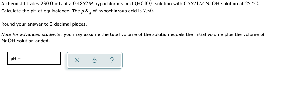 A chemist titrates 230.0 mL of a 0.4852M hypochlorous acid (HC1O) solution with 0.5571M NaOH solution at 25 °C.
Calculate the pH at equivalence. The p K, of hypochlorous acid is 7.50.
Round your answer to 2 decimal places.
Note for advanced students: you may assume the total volume of the solution equals the initial volume plus the volume of
NaOH solution added.
pH = |
