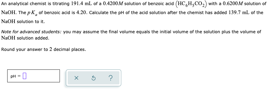 An analytical chemist is titrating 191.4 mL of a 0.4200M solution of benzoic acid (HC,H5CO,) with a 0.6200M solution of
NaOH. The p K, of benzoic acid is 4.20. Calculate the pH of the acid solution after the chemist has added 139.7 mL of the
NaOH solution to it.
Note for advanced students: you may assume the final volume equals the initial volume of the solution plus the volume of
NaOH solution added.
Round your answer to 2 decimal places.
pH = U
