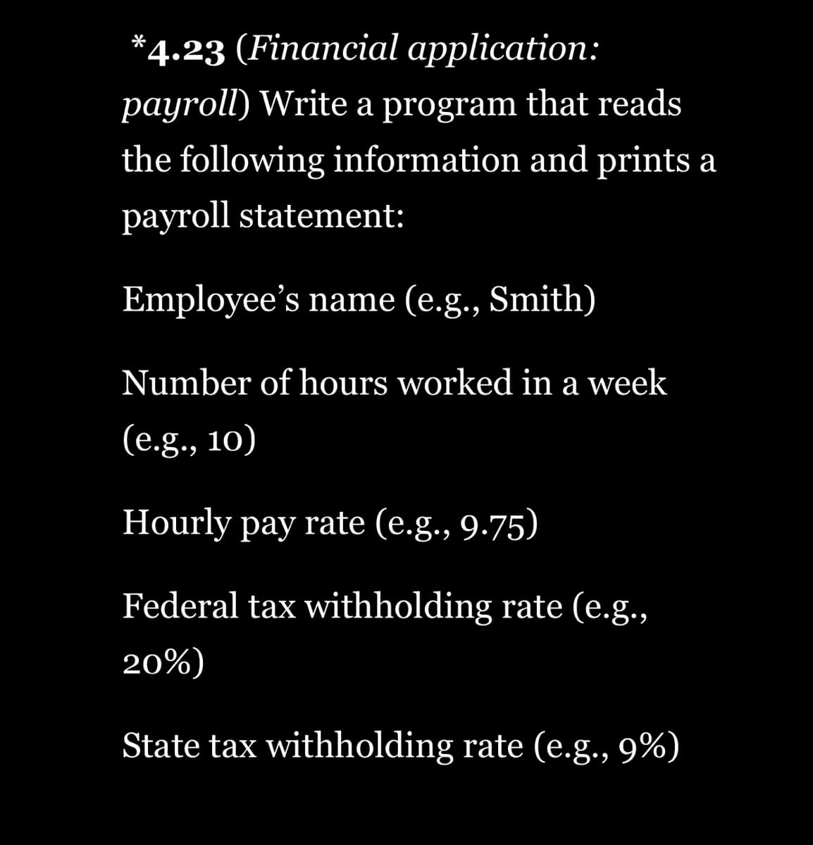 *4.23 (Financial application:
payroll) Write a program that reads
the following information and prints a
payroll statement:
Employee's name (e.g., Smith)
Number of hours worked in a week
(e.g., 10)
Hourly pay rate (e.g., 9.75)
Federal tax withholding rate (e.g.,
20%)
State tax withholding rate (e.g., 9%)