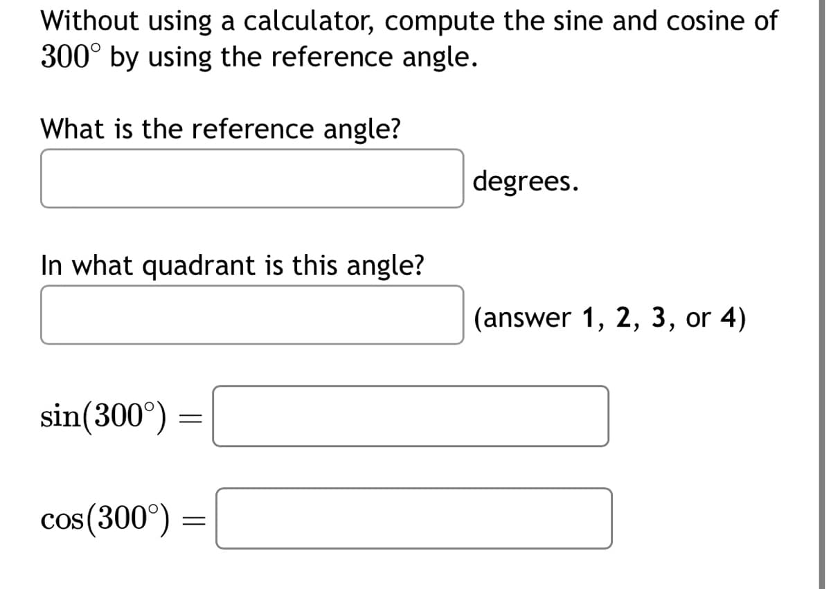 Without using a calculator, compute the sine and cosine of
300° by using the reference angle.
What is the reference angle?
In what quadrant is this angle?
sin (300°)
cos (300°)
=
=
degrees.
(answer 1, 2, 3, or 4)