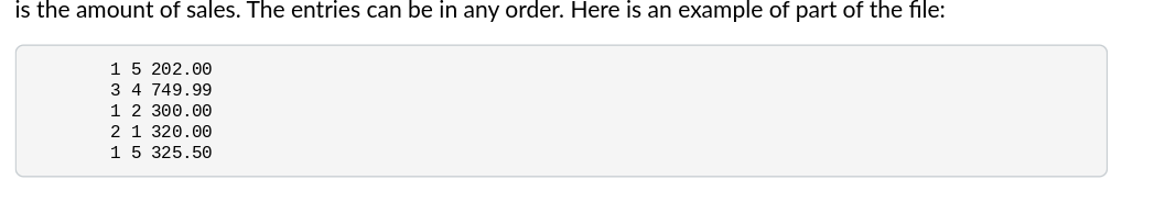 is the amount of sales. The entries can be in any order. Here is an example of part of the file:
1 5 202.00
3 4 749.99
1 2 300.00
2 1 320.00
1 5 325.50