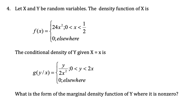 4. Let X and Y be random variables. The density function of X is
1
| 24x²;0 < x <:
2
;
f (x) = -
0; elsewhere
The conditional density of Y given X = x is
y
5;0 < y < 2x
g(y/x) ={2x?
0; elsewhere
What is the form of the marginal density function of Y where it is nonzero?
