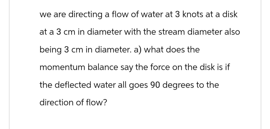 we are directing a flow of water at 3 knots at a disk
at a 3 cm in diameter with the stream diameter also
being 3 cm in diameter. a) what does the
momentum balance say the force on the disk is if
the deflected water all goes 90 degrees to the
direction of flow?