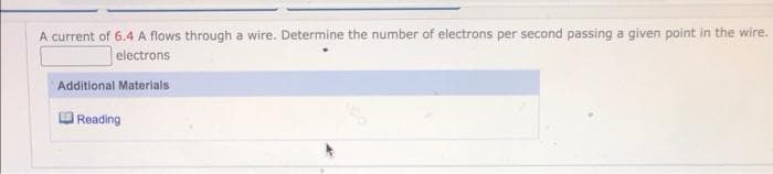 A current of 6.4 A flows through a wire. Determine the number of electrons per second passing a given point in the wire.
electrons
Additional Materials
Reading
