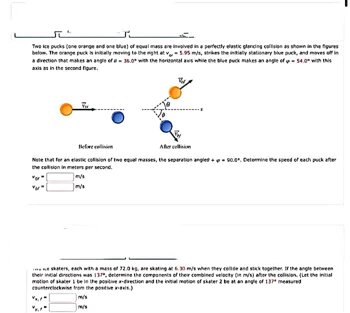 Two ice pucks (one orange and one blue) of equal mass are involved in a perfectly elastic glancing collision as shown in the figures
below. The orange puck is initially moving to the right at v = 5.95 m/s, strikes the inltially stationary blue puck, and moves off in
a direction that makes an angle of d = 36.0° with the horizontal axis while the blue puck makes an angle of p = 54.0a with this
axis as in the second figure.
Vou
Befowe collision
Afler collision
Note that for an elastic collision of two equal masses, the separation anglee + p = 90.0°. Determine the speed of each puck after
the collision in meters per second.
"or
m/s
Vor
m/s
iu ce skaters, each with a mass of 72.0 kg, are skating at 6.30 m/s when they collide and stick together. If the angle between
their initlal directions was 137e, determine the components of their combined velocity (In m/s) after the collislon. (Let the Initial
motion of skater i be in the positive x-direction and the initial motion of skater 2 be at an angle of 137" measured
counterclackwise from the positive x-axis.)
m/s
m/s
